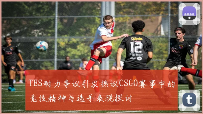TES耐力争议引发热议CSGO赛事中的竞技精神与选手表现探讨
