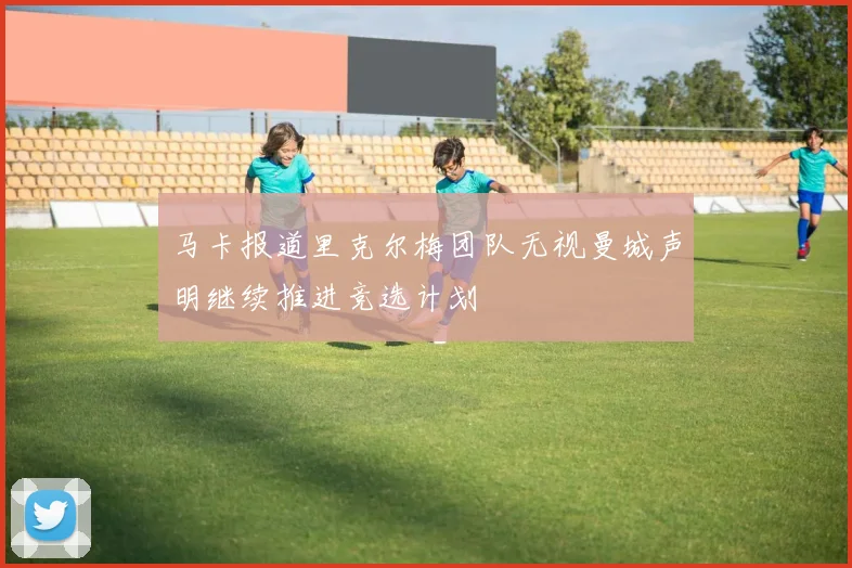 马卡报道里克尔梅团队无视曼城声明继续推进竞选计划
