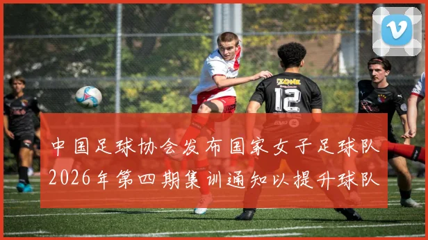 中国足球协会发布国家女子足球队2026年第四期集训通知以提升球队实力和备战水平