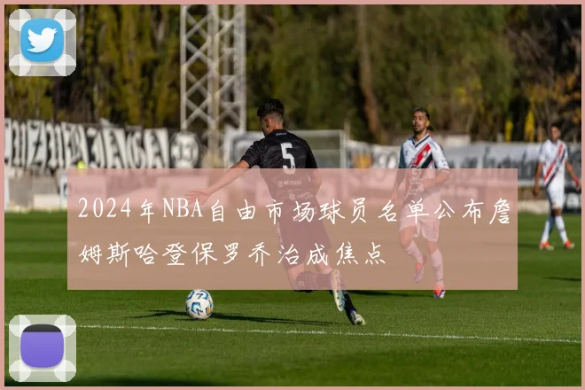 2024年NBA自由市场球员名单公布詹姆斯哈登保罗乔治成焦点