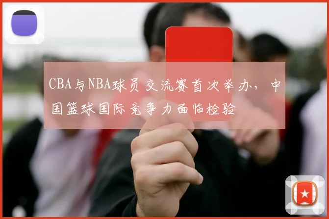 CBA与NBA球员交流赛首次举办，中国篮球国际竞争力面临检验