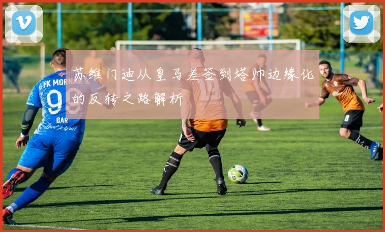 苏维门迪从皇马差签到塔帅边缘化的反转之路解析