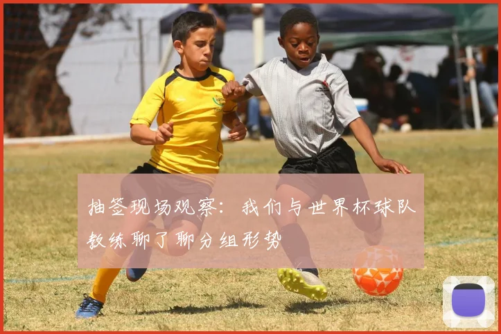 抽签现场观察：我们与世界杯球队教练聊了聊分组形势
