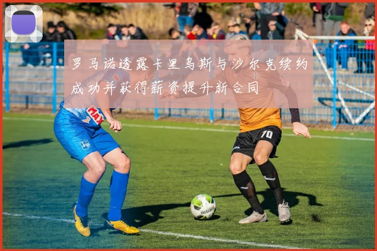 罗马诺透露卡里乌斯与沙尔克续约成功并获得薪资提升新合同
